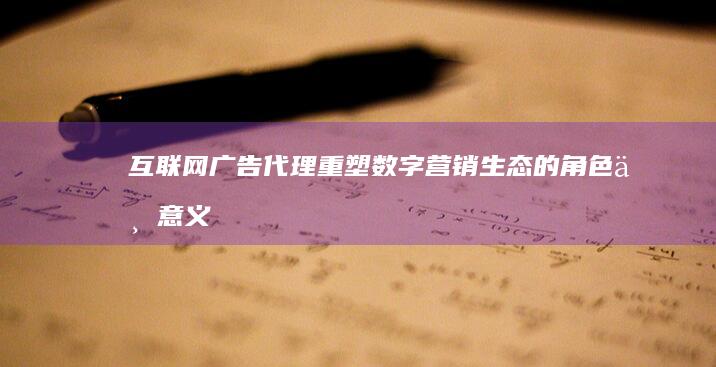 互联网广告代理：重塑数字营销生态的角色与意义